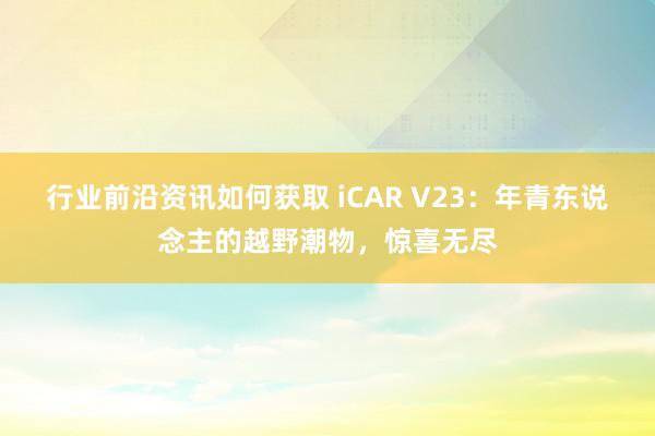 行业前沿资讯如何获取 iCAR V23：年青东说念主的越野潮物，惊喜无尽