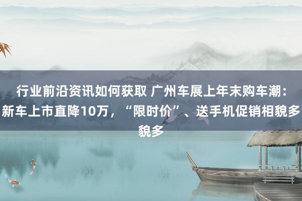 行业前沿资讯如何获取 广州车展上年末购车潮：新车上市直降10万，“限时价”、送手