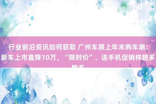 行业前沿资讯如何获取 广州车展上年末购车潮：新车上市直降10万，“限时价”、送手