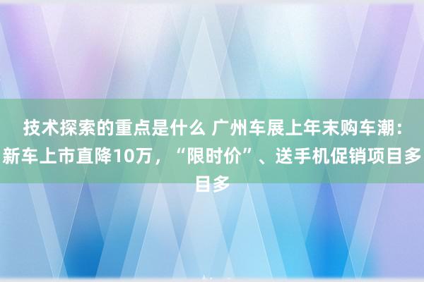 技术探索的重点是什么 广州车展上年末购车潮：新车上市直降10万，“限时价”、送手