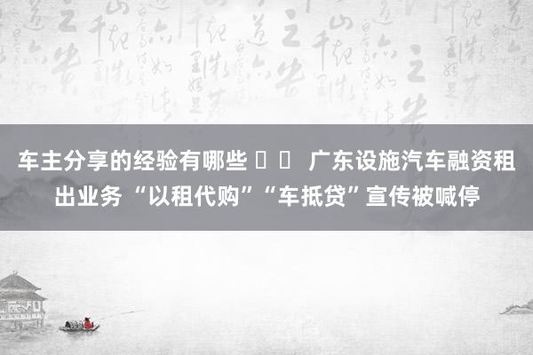 车主分享的经验有哪些 		 广东设施汽车融资租出业务 “以租代购”“车抵贷”宣传