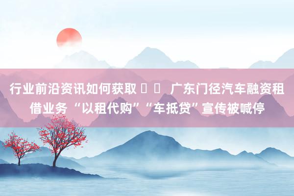 行业前沿资讯如何获取 		 广东门径汽车融资租借业务 “以租代购”“车抵贷”宣传