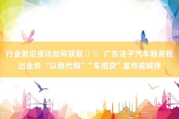 行业前沿资讯如何获取 		 广东法子汽车融资租出业务 “以租代购”“车抵贷”宣传