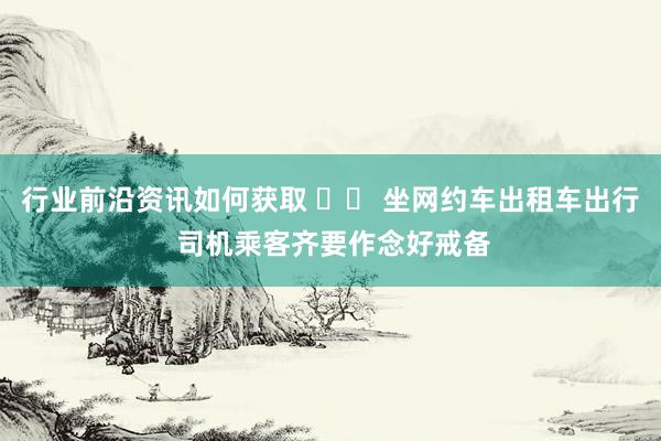 行业前沿资讯如何获取 		 坐网约车出租车出行 司机乘客齐要作念好戒备