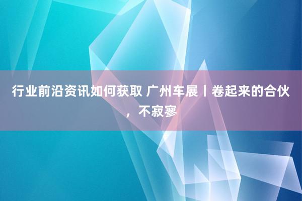 行业前沿资讯如何获取 广州车展丨卷起来的合伙，不寂寥