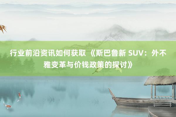 行业前沿资讯如何获取 《斯巴鲁新 SUV：外不雅变革与价钱政策的探讨》