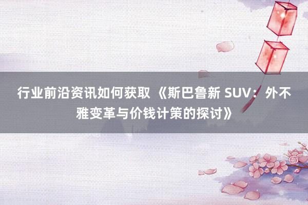 行业前沿资讯如何获取 《斯巴鲁新 SUV：外不雅变革与价钱计策的探讨》