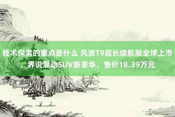 技术探索的重点是什么 风浪T9超长续航版全球上市，界说混动SUV新豪华，售价18