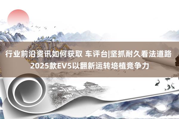 行业前沿资讯如何获取 车评台|坚抓耐久看法道路 2025款EV5以翻新运转培植竞