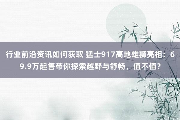 行业前沿资讯如何获取 猛士917高地雄狮亮相：69.9万起售带你探索越野与舒畅，值不值？