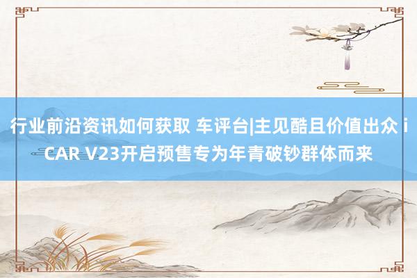 行业前沿资讯如何获取 车评台|主见酷且价值出众 iCAR V23开启预售专为年青破钞群体而来