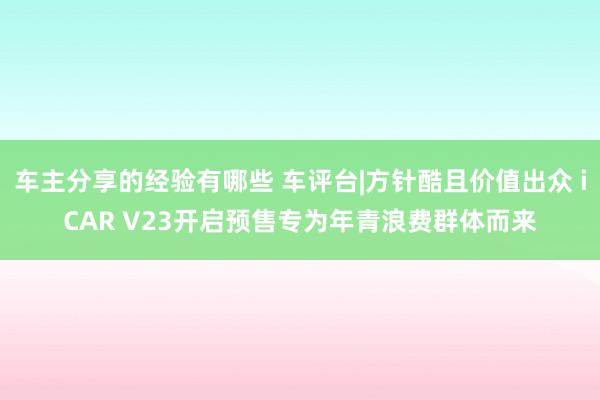 车主分享的经验有哪些 车评台|方针酷且价值出众 iCAR V23开启预售专为年青浪费群体而来