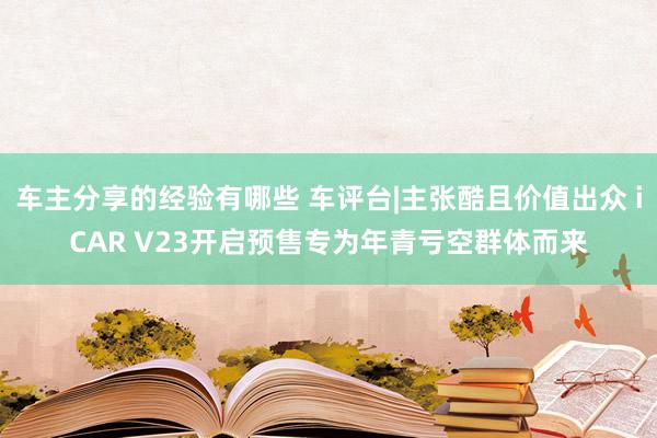 车主分享的经验有哪些 车评台|主张酷且价值出众 iCAR V23开启预售专为年青亏空群体而来