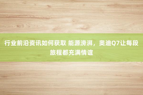 行业前沿资讯如何获取 能源滂湃，奥迪Q7让每段旅程都充满情谊