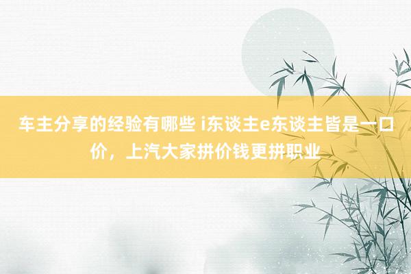 车主分享的经验有哪些 i东谈主e东谈主皆是一口价，上汽大家拼价钱更拼职业