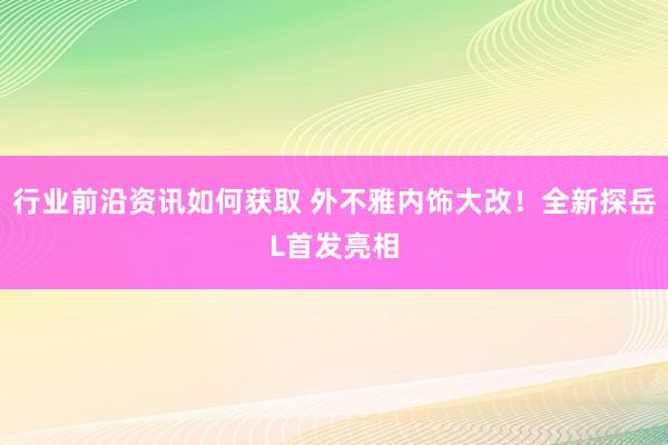 行业前沿资讯如何获取 外不雅内饰大改！全新探岳L首发亮相