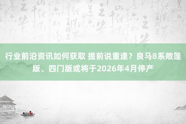 行业前沿资讯如何获取 提前说重逢？良马8系敞篷版、四门版或将于2026年4月停产