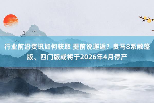 行业前沿资讯如何获取 提前说邂逅？良马8系敞篷版、四门版或将于2026年4月停产