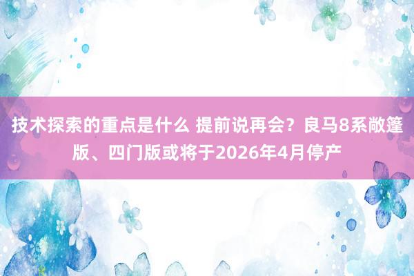 技术探索的重点是什么 提前说再会？良马8系敞篷版、四门版或将于2026年4月停产