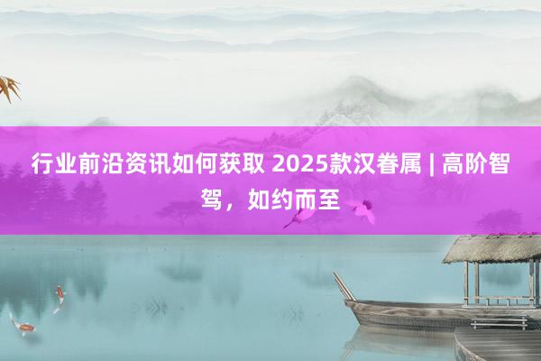 行业前沿资讯如何获取 2025款汉眷属 | 高阶智驾，如约而至