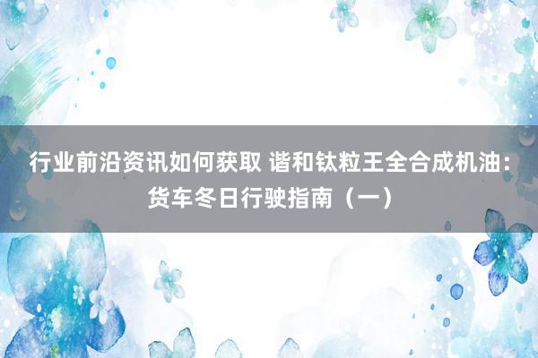 行业前沿资讯如何获取 谐和钛粒王全合成机油：货车冬日行驶指南（一）