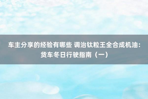 车主分享的经验有哪些 调治钛粒王全合成机油：货车冬日行驶指南（一）