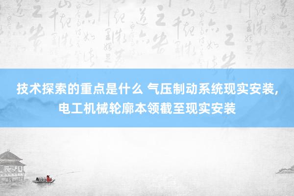 技术探索的重点是什么 气压制动系统现实安装,电工机械轮廓本领截至现实安装