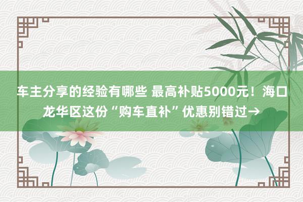 车主分享的经验有哪些 最高补贴5000元！海口龙华区这份“购车直补”优惠别错过→