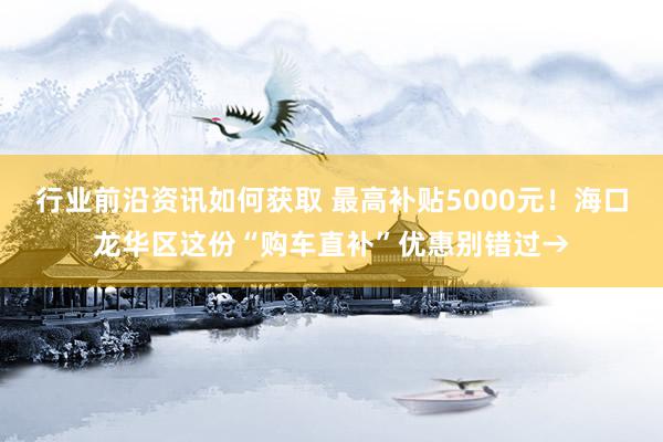 行业前沿资讯如何获取 最高补贴5000元！海口龙华区这份“购车直补”优惠别错过→