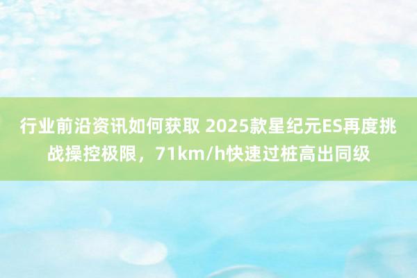 行业前沿资讯如何获取 2025款星纪元ES再度挑战操控极限，71km/h快速过桩高出同级