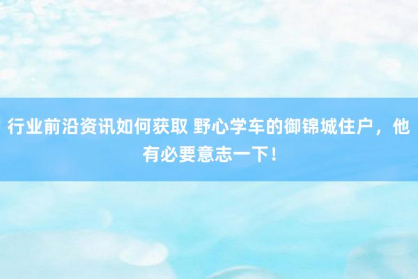 行业前沿资讯如何获取 野心学车的御锦城住户，他有必要意志一下！