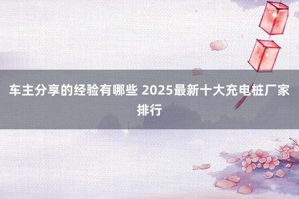 车主分享的经验有哪些 2025最新十大充电桩厂家排行