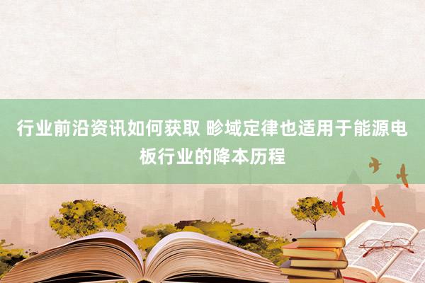 行业前沿资讯如何获取 畛域定律也适用于能源电板行业的降本历程