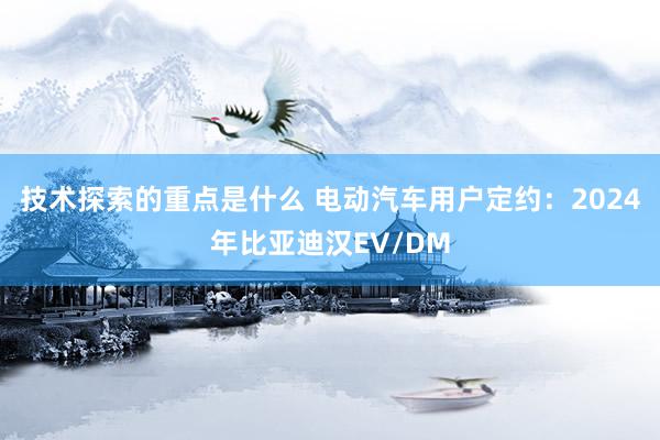 技术探索的重点是什么 电动汽车用户定约：2024年比亚迪汉EV/DM