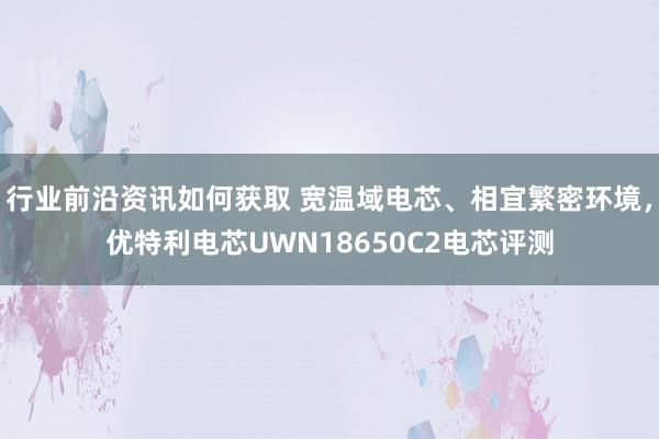 行业前沿资讯如何获取 宽温域电芯、相宜繁密环境，优特利电芯UWN18650C2电芯评测