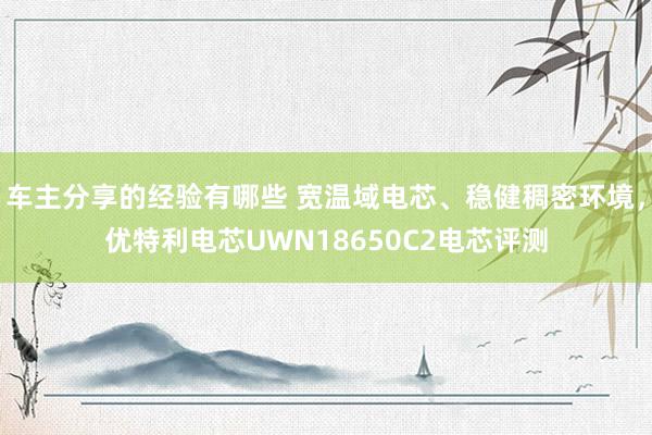 车主分享的经验有哪些 宽温域电芯、稳健稠密环境，优特利电芯UWN18650C2电芯评测