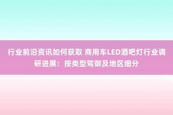 行业前沿资讯如何获取 商用车LED酒吧灯行业调研进展：按类型驾御及地区细分