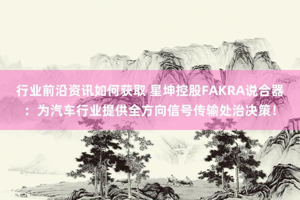 行业前沿资讯如何获取 星坤控股FAKRA说合器：为汽车行业提供全方向信号传输处治决策！