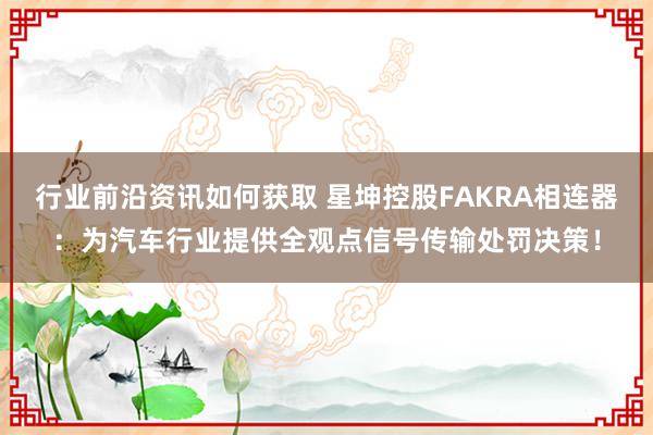 行业前沿资讯如何获取 星坤控股FAKRA相连器：为汽车行业提供全观点信号传输处罚决策！