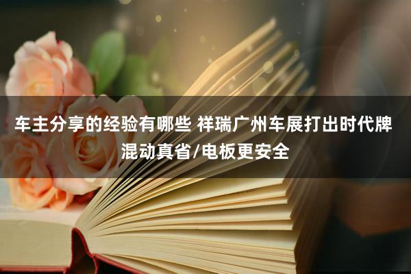 车主分享的经验有哪些 祥瑞广州车展打出时代牌 混动真省/电板更安全