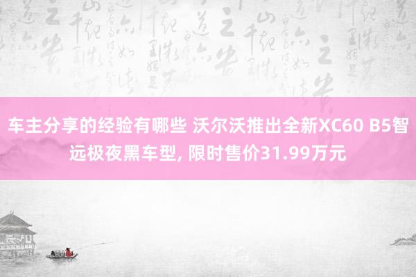 车主分享的经验有哪些 沃尔沃推出全新XC60 B5智远极夜黑车型, 限时售价31.99万元