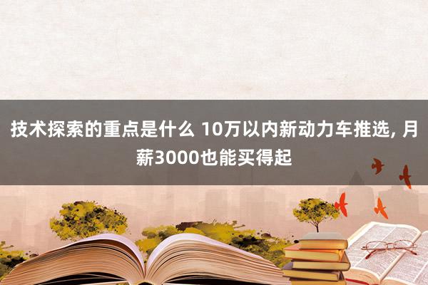 技术探索的重点是什么 10万以内新动力车推选, 月薪3000也能买得起