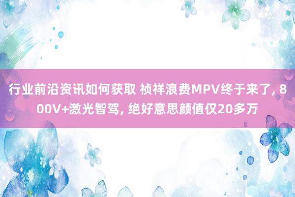 行业前沿资讯如何获取 祯祥浪费MPV终于来了, 800V+激光智驾, 绝好意思颜值仅20多万