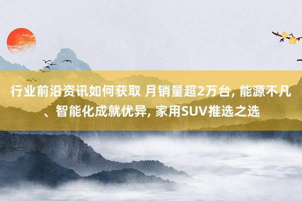 行业前沿资讯如何获取 月销量超2万台, 能源不凡、智能化成就优异, 家用SUV推