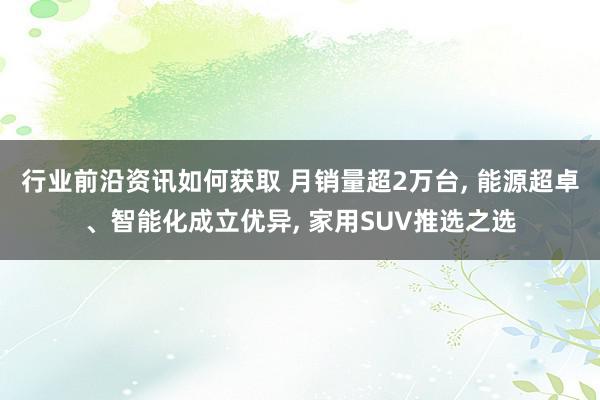 行业前沿资讯如何获取 月销量超2万台, 能源超卓、智能化成立优异, 家用SUV推