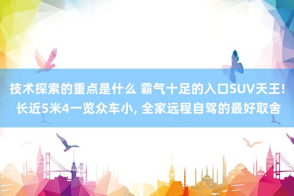 技术探索的重点是什么 霸气十足的入口SUV天王! 长近5米4一览众车小, 全家远