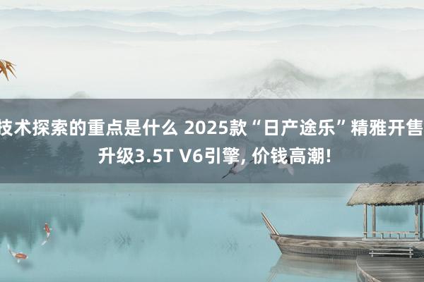 技术探索的重点是什么 2025款“日产途乐”精雅开售, 升级3.5T V6引擎, 价钱高潮!