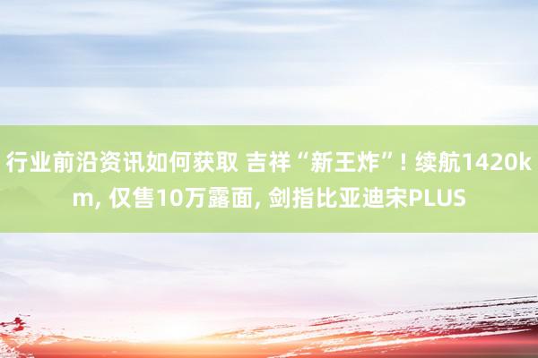 行业前沿资讯如何获取 吉祥“新王炸”! 续航1420km, 仅售10万露面, 剑指比亚迪宋PLUS