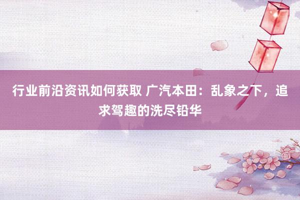 行业前沿资讯如何获取 广汽本田：乱象之下，追求驾趣的洗尽铅华