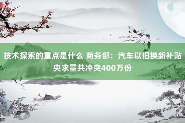 技术探索的重点是什么 商务部：汽车以旧换新补贴央求量共冲突400万份